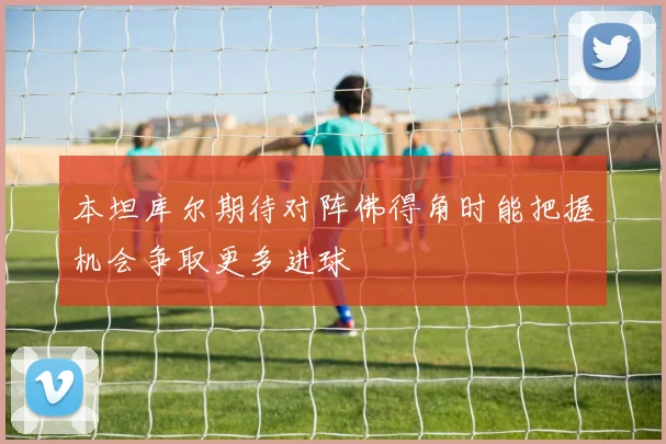 本坦库尔期待对阵佛得角时能把握机会争取更多进球