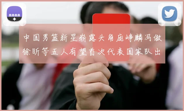 中国男篮新星崭露头角庞峥麟冯傲徐昕等五人有望首次代表国家队出战
