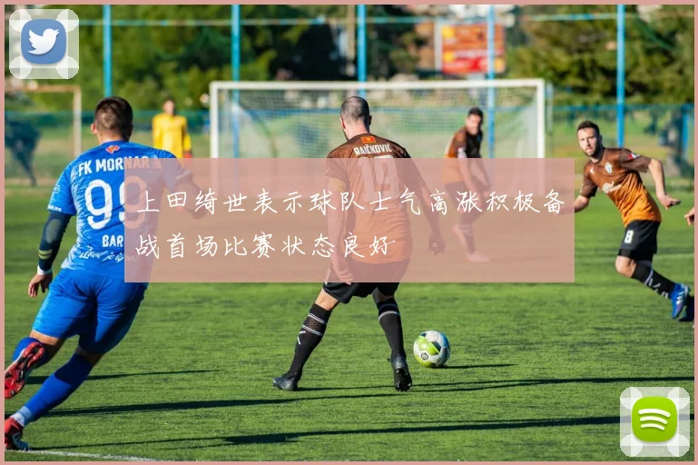 上田绮世表示球队士气高涨积极备战首场比赛状态良好