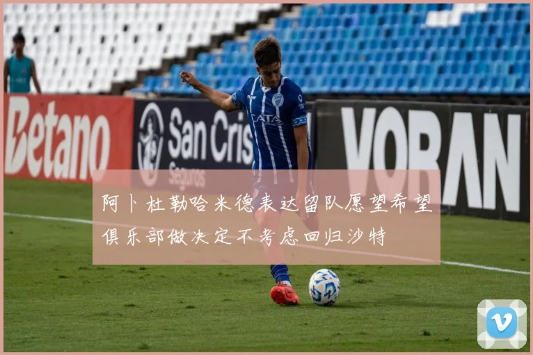 阿卜杜勒哈米德表达留队愿望希望俱乐部做决定不考虑回归沙特