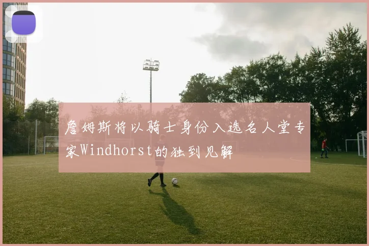 詹姆斯将以骑士身份入选名人堂专家Windhorst的独到见解