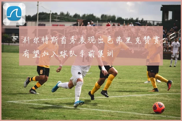 科尔特斯首秀表现出色弗里克赞赏有望加入球队季前集训
