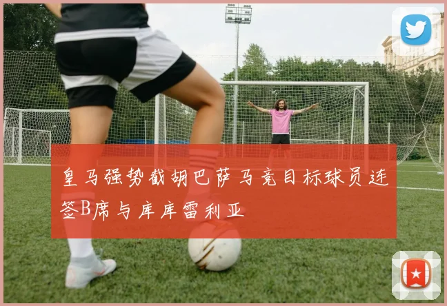 皇马强势截胡巴萨马竞目标球员连签B席与库库雷利亚