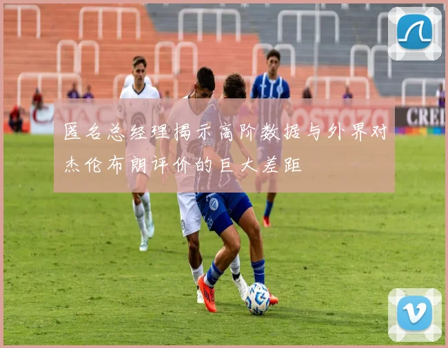 匿名总经理揭示高阶数据与外界对杰伦布朗评价的巨大差距