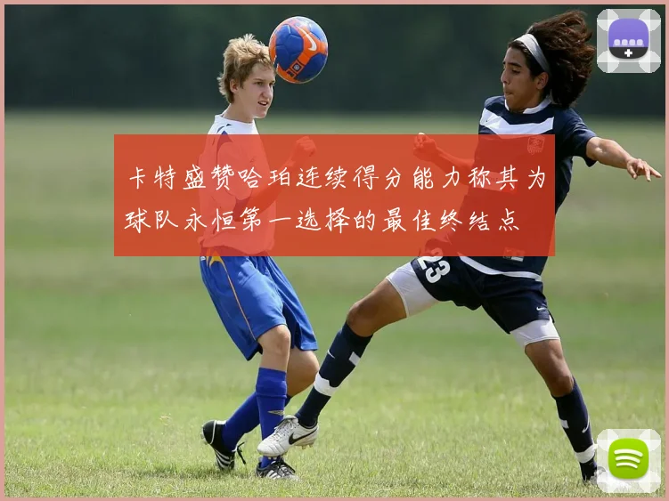 卡特盛赞哈珀连续得分能力称其为球队永恒第一选择的最佳终结点