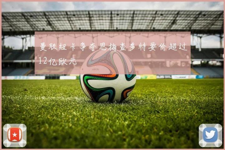 曼联纽卡争夺恩梅查多特要价超过12亿欧元