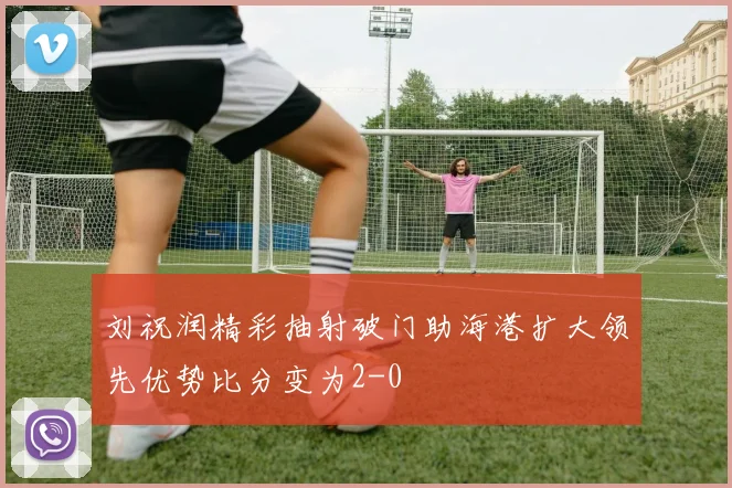 刘祝润精彩抽射破门助海港扩大领先优势比分变为2-0