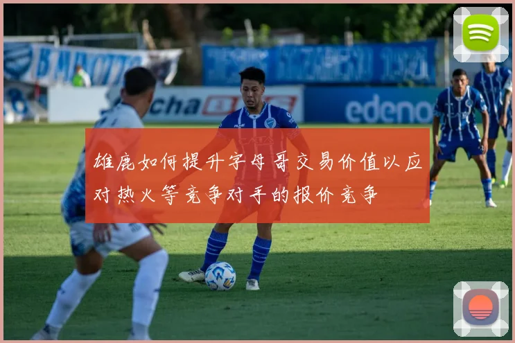 雄鹿如何提升字母哥交易价值以应对热火等竞争对手的报价竞争