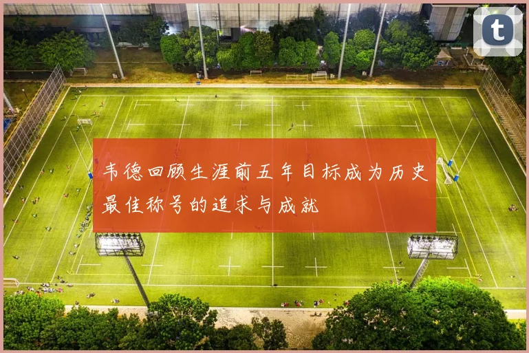 韦德回顾生涯前五年目标成为历史最佳称号的追求与成就
