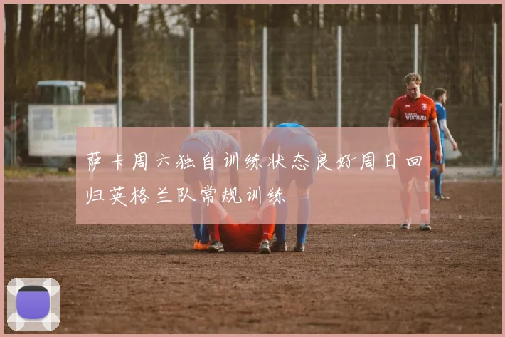 萨卡周六独自训练状态良好周日回归英格兰队常规训练