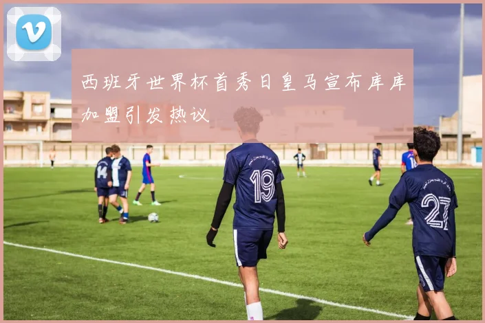 西班牙世界杯首秀日皇马宣布库库加盟引发热议