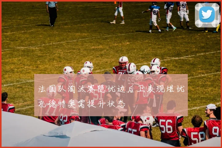 法国队淘汰赛隐忧边后卫表现堪忧孔德特奥需提升状态