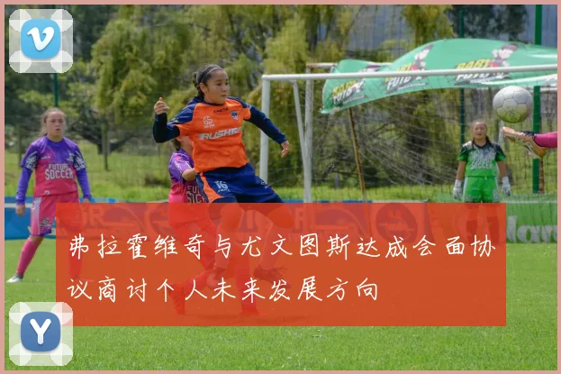 弗拉霍维奇与尤文图斯达成会面协议商讨个人未来发展方向