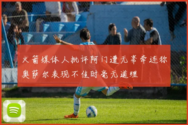 火箭媒体人批评阿门遭无辜牵连称奥萨尔表现不佳时毫无道理