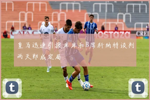 皇马迅速引援库库和B席科纳特谈判两天即成定局