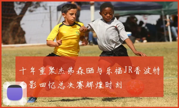 十年重聚杰弗森晒与乐福JR香波特合影回忆总决赛辉煌时刻