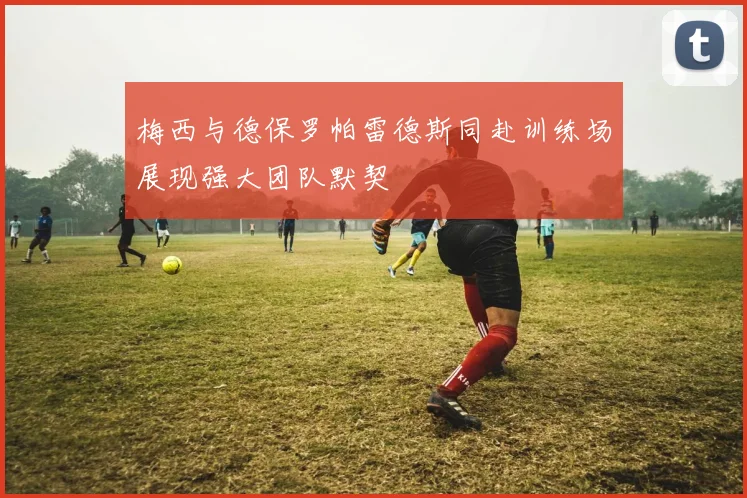 梅西与德保罗帕雷德斯同赴训练场展现强大团队默契