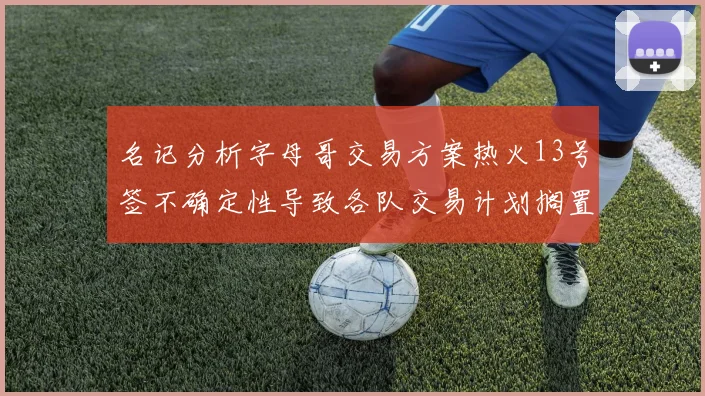 名记分析字母哥交易方案热火13号签不确定性导致各队交易计划搁置