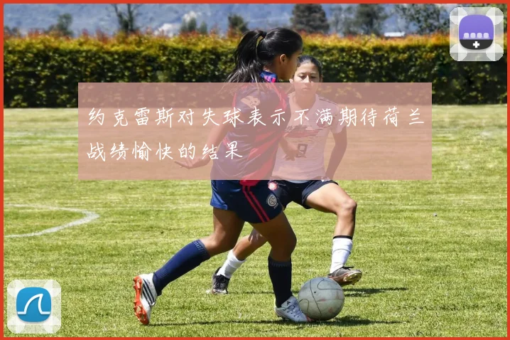 约克雷斯对失球表示不满期待荷兰战绩愉快的结果