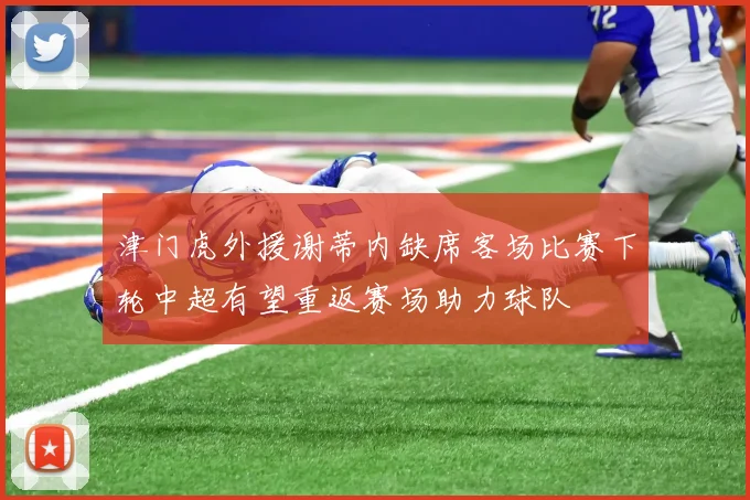 津门虎外援谢蒂内缺席客场比赛下轮中超有望重返赛场助力球队